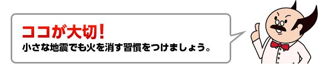 ココが大切！小さな地震でも火を消す習慣をつけましょう。