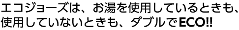 エコジョーズは、お湯を使用しているときも、使用していないときも、ダブルでECO！！