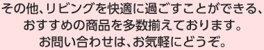 その他、リビングを快適に過ごすことができる、おすすめの商品を多数揃えております。お問い合わせは、お気軽にどうぞ。