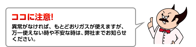 ココに注意！異常がなければ、もとどおりガスが使えますが、万一使えない時や不安な時は、弊社までお知らせください。